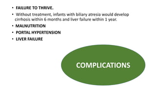 • FAILURE TO THRIVE.
• Without treatment, infants with biliary atresia would develop
cirrhosis within 6 months and liver failure within 1 year.
• MALNUTRITION
• PORTAL HYPERTENSION
• LIVER FAILURE
COMPLICATIONS
 