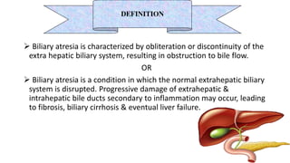  Biliary atresia is characterized by obliteration or discontinuity of the
extra hepatic biliary system, resulting in obstruction to bile flow.
OR
 Biliary atresia is a condition in which the normal extrahepatic biliary
system is disrupted. Progressive damage of extrahepatic &
intrahepatic bile ducts secondary to inflammation may occur, leading
to fibrosis, biliary cirrhosis & eventual liver failure.
DEFINITION
 