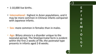 • 1:10,000 live births.
• International : highest in Asian populations, and it
may be more common in Chinese infants compared
with Japanese infants.
• Sex: more common in females than in males.
• Age: Biliary atresia is a disorder unique to the
neonatal period. The fetal/perinatal form is evident
within the first 2 weeks of life; the postnatal type
presents in infants aged 2-8 weeks.
E
P
I
D
E
M
I
O
L
G
Y
 