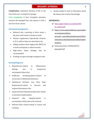 3
BILIARY ATRESIA
Complication: cholestasis (backup of bile in the
liver) will occur, causing liver damage.
Liver transplant: A liver transplant operation
removes the damaged liver and replaces it with a
new liver from a donor.
Nutritional management:
 Balanced diet, consisting of three meals a
day plus small snacks in between meals.
 Vitamin supplements (Specifically Vitamins
A, D, E, and K as these are absorbed in fat.
 Adding medium-chain triglyceride (MCT) oil
to foods and liquids or infant formulas.
 High-calorie liquid feedings may be
recommended.
 Feedings are given through nasogastric tube.
Nursing Diagnosis:
 Hyperthermia related to inflammatory
damage due to progressive
extrahepatic biliary duct.
 Ineffective breathing pattern related to
an increase in abdominal distension.
 Imbalanced Nutrition Less Than Body
Requirements related to anorexia and
impaired absorption of fat.
 Impaired bowel elimination (diarrhea) related
to intestinal malabsorption.
 Impaired skin integrity related to
accumulation of bile salts in the network.
 Deficient fluid volume related to nausea and
vomiting.
 Anxiety related to lack of information about
the disease due to lack of knowledge.
REFERENCES;
 http://pgnrc.sbmu.ac.ir/uploads/BA-
for_patient.pdf
 https://www.stlouischildrens.org/conditio
ns-treatments/biliary-
atresia#:~:text=Biliary%20atresia%20is%
20a%20rare,fluid%20made%20by%20the
%20liver
 biliaryatresialulu-140506100744-
phpapp02.pdf
 