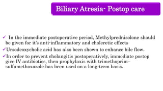 Biliary Atresia- Postop care
 In the immediate postoperative period, Methylprednisolone should
be given for it’s anti-inflammatory and choleretic effects
Ursodeoxycholic acid has also been shown to enhance bile flow.
In order to prevent cholangitis postoperatively, immediate postop
give IV antibiotics, then prophylaxis with trimethoprim–
sulfamethoxazole has been used on a long-term basis.
 