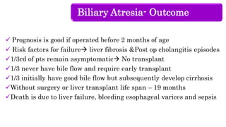 Biliary Atresia- Outcome
 Prognosis is good if operated before 2 months of age
 Risk factors for failure liver fibrosis &Post op cholangitis episodes
1/3rd of pts remain asymptomatic No transplant
1/3 never have bile flow and require early transplant
1/3 initially have good bile flow but subsequently develop cirrhosis
Without surgery or liver transplant life span – 19 months
Death is due to liver failure, bleeding esophageal varices and sepsis
 