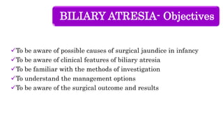 BILIARY ATRESIA- Objectives
To be aware of possible causes of surgical jaundice in infancy
To be aware of clinical features of biliary atresia
To be familiar with the methods of investigation
To understand the management options
To be aware of the surgical outcome and results
 