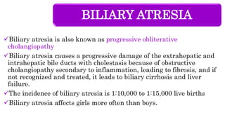 BILIARY ATRESIA
Biliary atresia is also known as progressive obliterative
cholangiopathy
Biliary atresia causes a progressive damage of the extrahepatic and
intrahepatic bile ducts with cholestasis because of obstructive
cholangiopathy secondary to inflammation, leading to fibrosis, and if
not recognized and treated, it leads to biliary cirrhosis and liver
failure.
The incidence of biliary atresia is 1:10,000 to 1:15,000 live births
Biliary atresia affects girls more often than boys.
 
