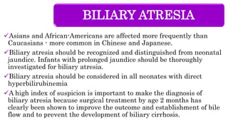 BILIARY ATRESIA
Asians and African-Americans are affected more frequently than
Caucasians - more common in Chinese and Japanese.
Biliary atresia should be recognized and distinguished from neonatal
jaundice. Infants with prolonged jaundice should be thoroughly
investigated for biliary atresia.
Biliary atresia should be considered in all neonates with direct
hyperbilirubinemia
A high index of suspicion is important to make the diagnosis of
biliary atresia because surgical treatment by age 2 months has
clearly been shown to improve the outcome and establishment of bile
flow and to prevent the development of biliary cirrhosis.
 