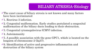 BILIARY ATRESIA-Etiology
The exact cause of biliary atresia is not known and many factors
have been incriminated
1. Reovirus 3 infection.
2. Congenital malformation. Early studies postulated a congenital
malformation of the biliary ducts leading to their obstruction.
3. Congenital cytomegalovirus (CMV) infection.
4. Autoimmunity
5. A possible association with the gene GPC1, which is located on the
longarm of chromosome 2 (2q37).
6. Identification of active and progressive inflammation and
destruction of the biliary system
 