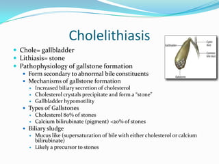 CholelithiasisChole= gallbladderLithiasis= stonePathophysiology of gallstone formationForm secondary to abnormal bile constituentsMechanisms of gallstone formationIncreased biliary secretion of cholesterolCholesterol crystals precipitate and form a “stone”Gallbladder hypomotilityTypes of GallstonesCholesterol 80% of stonesCalcium bilirubinate (pigment) <20% of stonesBiliary sludge Mucus like (supersaturation of bile with either cholesterol or calcium bilirubinate)Likely a precursor to stones