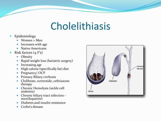 CholelithiasisEpidemiologyWomen > MenIncreases with ageNative AmericansRisk factors (4 F’s)ObesityRapid weight loss (bariatric surgery)Increasing ageHigh calorie (specifically fat) dietPregnancy/ OCPPrimary Biliary cirrhosisClofibrate, octreotide, ceftriaxone therapyChronic Hemolysis (sickle cell andemia)Chronic biliary tract infection - men(hepatitis)Diabetes and insulin resistanceCrohn’sdiesase