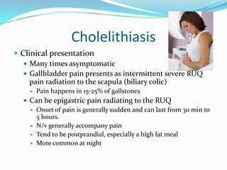 CholelithiasisClinical presentationMany times asymptomaticGallbladder pain presents as intermittent severe RUQ pain radiation to the scapula (biliary colic)Pain happens in 15-25% of gallstonesCan be epigastric pain radiating to the RUQOnset of pain is generally sudden and can last from 30 min to 5 hours.N/v generally accompany painTend to be postprandial, especially a high fat mealMore common at night
