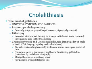 CholelithiasisTreatment of gallstonesONLY FOR SYMPTOMATIC PATIENTSLaparoscopic cholecystectomyGenerally outpt surgery with quick recovery (generally <1 week)LithotripsyIn combo with bile salt therapy for a single radiolucent stone (<20mm)Infrequently used in the US anymoreChenodeoxycholic and Ursodeoxycholic Acid (7mg/kg/day of each or just UCSA 8-13mg/kg/day in divided doses)Bile salts that can be given orally to dissolve stones over 2 year period of timeFor patients who refuse surgery and have a functioning gallbladder (visualized by oral cholecystography)Most gallstones recur within 5 yearsFew patients are candidates for this