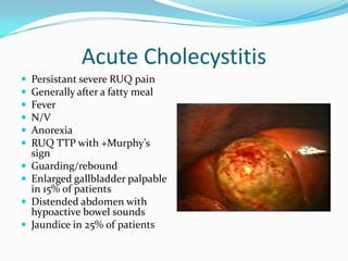 Acute CholecystitisPersistant severe RUQ pain Generally after a fatty mealFeverN/VAnorexiaRUQ TTP with +Murphy’s signGuarding/reboundEnlarged gallbladder palpable in 15% of patientsDistended abdomen with hypoactive bowel soundsJaundice in 25% of patients