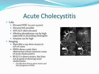 Acute CholecystitisLabsElevated WBC (12,000-15,000)Elevated bili possibleAST/ALT often elevatedAlkaline phosphatase can be high especially in ascending cholangitisAmylase can be highImagingPlain film x-ray show stones in 15% of casesHIDA shows cystic duct obstruction (most common cause of acute cholecystitis)RUQ U/s shows stones, but does not as good at showing acute cholecystitis.Usually done first to show stones and then progress to HIDA