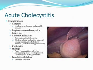 Acute CholecystitisComplicationsGangrene	Leading to perforation and possible abscessEmphasematouscholecystitisEmpyemaChronic CholecystitisRepeated acute cholecystitisCholesterolosis- gallbladderpolypoid enlargement due to cholesterol deposits (AKA strawberry gallbladder)CholangitisHydropsAcute cholecystitis resolves but obstruction persists causing mucoid fluid to collect in the gallbladderPoreclain gallbladder Increased risk of ca