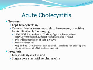 Acute CholecystitisTreatmentLap CholecystectomyConservative treatment (not able to have surgery or waiting for stabilization before surgery)NPO, IV fluids, analgesia, IV Abx (3rd gen cephalosporin + Flagyl, severe cases may need Fluoroquinolone + Flagyl75% will see remission of sx in 2-7 daysMany recurrencesMeperidine (Demerol) for pain control.  Morphine can cause spasm of the sphincter of Oddi and increase painPrognosisLow mortality rate (<0.2%)Surgery consistent with resolution of sx