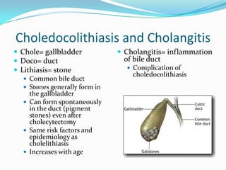 Choledocolithiasis and CholangitisChole= gallbladderDoco= ductLithiasis= stoneCommon bile ductStones generally form in the gallbladderCan form spontaneously in the duct (pigment stones) even after cholecytectomySame risk factors and epidemiology as cholelithiasisIncreases with ageCholangitis= inflammation of bile ductComplication of choledocolithiasis