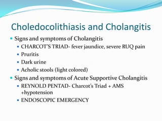 Choledocolithiasis and CholangitisSigns and symptoms of CholangitisCHARCOT’S TRIAD- fever jaundice, severe RUQ painPruritisDark urineAcholic stools (light colored)Signs and symptoms of Acute Supportive CholangitisREYNOLD PENTAD- Charcot’s Triad + AMS +hypotensionENDOSCOPIC EMERGENCY