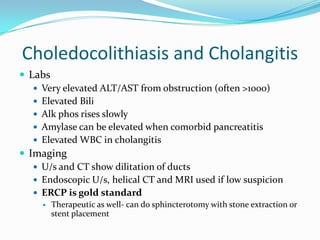 Choledocolithiasis and CholangitisLabsVery elevated ALT/AST from obstruction (often >1000)Elevated BiliAlkphos rises slowlyAmylase can be elevated when comorbid pancreatitisElevated WBC in cholangitisImagingU/s and CT show dilitation of ductsEndoscopic U/s, helical CT and MRI used if low suspicionERCP is gold standardTherapeutic as well- can do sphincterotomy with stone extraction or stent placement