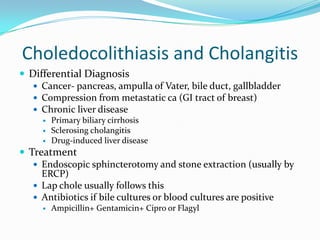 Choledocolithiasis and CholangitisDifferential DiagnosisCancer- pancreas, ampulla of Vater, bile duct, gallbladderCompression from metastatic ca (GI tract of breast)Chronic liver diseasePrimary biliary cirrhosisSclerosingcholangitisDrug-induced liver diseaseTreatmentEndoscopic sphincterotomy and stone extraction (usually by ERCP)Lap chole usually follows thisAntibiotics if bile cultures or blood cultures are positive Ampicillin+ Gentamicin+ Cipro or Flagyl