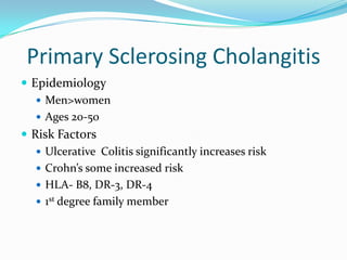 Primary SclerosingCholangitisEpidemiologyMen>womenAges 20-50Risk FactorsUlcerative  Colitis significantly increases riskCrohn’s some increased riskHLA- B8, DR-3, DR-41st degree family member
