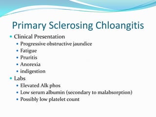 Primary SclerosingChloangitisClinical PresentationProgressive obstructive jaundiceFatiguePruritisAnorexiaindigestionLabs Elevated AlkphosLow serum albumin (secondary to malabsorption)Possibly low platelet count