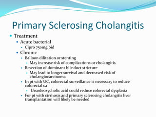 Primary SclerosingCholangitisTreatmentAcute bacterialCipro 750mg bidChronicBalloon dilitation or stentingMay increase risk of complications or cholangitisResection of dominant bile duct strictureMay lead to longer survival and decreased risk of cholangiocarcinomaIn pt with UC, colorectal surveillance is necessary to reduce colorectal caUrsodeoxycholic acid could reduce colorectal dysplasiaFor pt with cirrhosis and primary sclerosingcholangitis liver transplantation will likely be needed