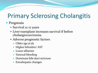 Primary SclerosingCholangitisPrognosisSurvival 12-17 yearsLiver transplant increases survival if before cholangiocarcinomaAdverse prognostic factors	Older age at dxHigher bilirubin/ ASTLower albuminVariceal bleedingDominant bile duct strictureExtrahepatic changes