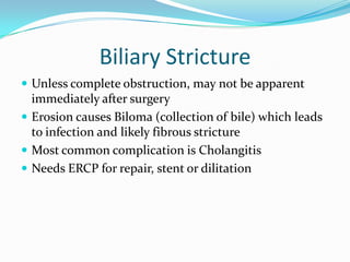 Biliary StrictureUnless complete obstruction, may not be apparent immediately after surgeryErosion causes Biloma (collection of bile) which leads to infection and likely fibrous strictureMost common complication is CholangitisNeeds ERCP for repair, stent or dilitation