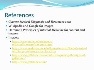 ReferencesCurrent Medical Diagnosis and Treatment 2010Wikipedia and Google for imagesHarrison’s Principles of Internal Medicine for content and imagesImages:http://www.uninet.edu/cin2001-old/conf/moreno/moreno2.htmlhttp://www.meddean.luc.edu/lumen/meded/Radio/curriculum/Surgery/cholecystitis_list2.htmhttp://www.gallstoneremove.info/recognizing-the-signs-of-gallstones/http://www.gallstones.com/