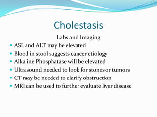 CholestasisLabs and ImagingASL and ALT may be elevatedBlood in stool suggests cancer etiologyAlkaline Phosphatase will be elevatedUltrasound needed to look for stones or tumorsCT may be needed to clarify obstructionMRI can be used to further evaluate liver disease