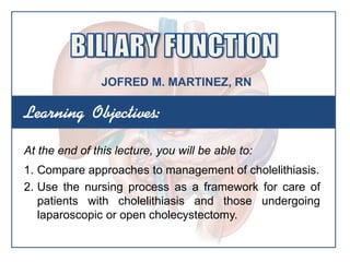 Learning Objectives:
At the end of this lecture, you will be able to:
1. Compare approaches to management of cholelithiasis.
2. Use the nursing process as a framework for care of
patients with cholelithiasis and those undergoing
laparoscopic or open cholecystectomy.
JOFRED M. MARTINEZ, RN
 
