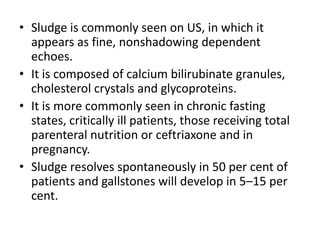 • Sludge is commonly seen on US, in which it 
appears as fine, nonshadowing dependent 
echoes. 
• It is composed of calcium bilirubinate granules, 
cholesterol crystals and glycoproteins. 
• It is more commonly seen in chronic fasting 
states, critically ill patients, those receiving total 
parenteral nutrition or ceftriaxone and in 
pregnancy. 
• Sludge resolves spontaneously in 50 per cent of 
patients and gallstones will develop in 5–15 per 
cent. 
 