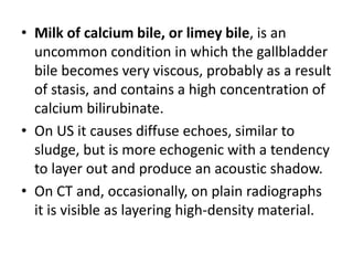 • Milk of calcium bile, or limey bile, is an 
uncommon condition in which the gallbladder 
bile becomes very viscous, probably as a result 
of stasis, and contains a high concentration of 
calcium bilirubinate. 
• On US it causes diffuse echoes, similar to 
sludge, but is more echogenic with a tendency 
to layer out and produce an acoustic shadow. 
• On CT and, occasionally, on plain radiographs 
it is visible as layering high-density material. 
 