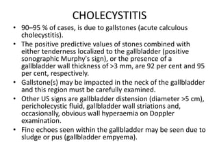 CHOLECYSTITIS 
• 90–95 % of cases, is due to gallstones (acute calculous 
cholecystitis). 
• The positive predictive values of stones combined with 
either tenderness localized to the gallbladder (positive 
sonographic Murphy's sign), or the presence of a 
gallbladder wall thickness of >3 mm, are 92 per cent and 95 
per cent, respectively. 
• Gallstone(s) may be impacted in the neck of the gallbladder 
and this region must be carefully examined. 
• Other US signs are gallbladder distension (diameter >5 cm), 
pericholecystic fluid, gallbladder wall striations and, 
occasionally, obvious wall hyperaemia on Doppler 
examination. 
• Fine echoes seen within the gallbladder may be seen due to 
sludge or pus (gallbladder empyema). 
 
