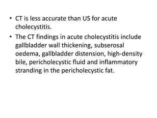 • CT is less accurate than US for acute 
cholecystitis. 
• The CT findings in acute cholecystitis include 
gallbladder wall thickening, subserosal 
oedema, gallbladder distension, high-density 
bile, pericholecystic fluid and inflammatory 
stranding in the pericholecystic fat. 
 