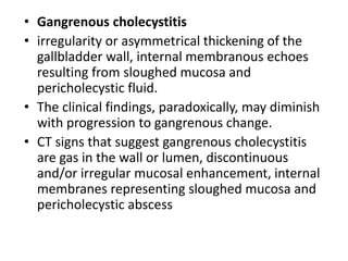 • Gangrenous cholecystitis 
• irregularity or asymmetrical thickening of the 
gallbladder wall, internal membranous echoes 
resulting from sloughed mucosa and 
pericholecystic fluid. 
• The clinical findings, paradoxically, may diminish 
with progression to gangrenous change. 
• CT signs that suggest gangrenous cholecystitis 
are gas in the wall or lumen, discontinuous 
and/or irregular mucosal enhancement, internal 
membranes representing sloughed mucosa and 
pericholecystic abscess 
 