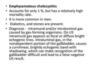 • Emphysematous cholecystitis 
• Accounts for only 1 %, but has a relatively high 
mortality rate. 
• It is more common in men. 
• Diabetics, and stones are present. 
• Diagnosis - intramural and/or intraluminal gas 
caused by gas-forming organisms. On US 
intramural gas appears as focal or diffuse bright 
echogenic lines. Intraluminal gas, in the 
nondependent portion of the gallbladder, causes 
a curvilinear, brightly echogenic band with 
shadowing, which can make recognition of the 
gallbladder difficult and lead to a false-negative 
US result. 
 