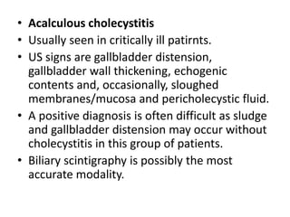 • Acalculous cholecystitis 
• Usually seen in critically ill patirnts. 
• US signs are gallbladder distension, 
gallbladder wall thickening, echogenic 
contents and, occasionally, sloughed 
membranes/mucosa and pericholecystic fluid. 
• A positive diagnosis is often difficult as sludge 
and gallbladder distension may occur without 
cholecystitis in this group of patients. 
• Biliary scintigraphy is possibly the most 
accurate modality. 
 