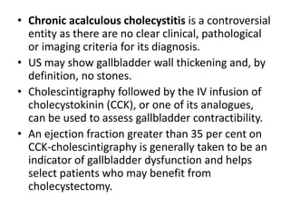 • Chronic acalculous cholecystitis is a controversial 
entity as there are no clear clinical, pathological 
or imaging criteria for its diagnosis. 
• US may show gallbladder wall thickening and, by 
definition, no stones. 
• Cholescintigraphy followed by the IV infusion of 
cholecystokinin (CCK), or one of its analogues, 
can be used to assess gallbladder contractibility. 
• An ejection fraction greater than 35 per cent on 
CCK-cholescintigraphy is generally taken to be an 
indicator of gallbladder dysfunction and helps 
select patients who may benefit from 
cholecystectomy. 
 