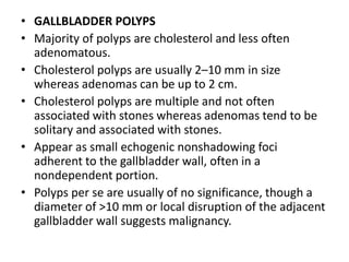 • GALLBLADDER POLYPS 
• Majority of polyps are cholesterol and less often 
adenomatous. 
• Cholesterol polyps are usually 2–10 mm in size 
whereas adenomas can be up to 2 cm. 
• Cholesterol polyps are multiple and not often 
associated with stones whereas adenomas tend to be 
solitary and associated with stones. 
• Appear as small echogenic nonshadowing foci 
adherent to the gallbladder wall, often in a 
nondependent portion. 
• Polyps per se are usually of no significance, though a 
diameter of >10 mm or local disruption of the adjacent 
gallbladder wall suggests malignancy. 
 