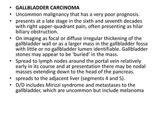 • GALLBLADDER CARCINOMA 
• Uncommon malignancy that has a very poor prognosis. 
• presents at a late stage in the sixth and seventh decades 
with right upper-quadrant pain, often presenting as hilar 
biliary obstruction. 
• On imaging as focal or diffuse irregular thickening of the 
gallbladder wall or as a larger mass in the gallbladder fossa 
with little or no gallbladder lumen identifiable. Gallbladder 
stones may appear to be ‘buried’ in the mass. 
• Spread to lymph nodes around the portal vein relatively 
early in its course and at presentation there may be nodal 
masses extending down to the head of the pancreas. 
• spreads to the adjacent liver (segments 4 and 5). 
• D/D includes Mirizzi syndrome and metastases to the 
gallbladder, which are uncommon but include melanoma 
 