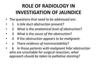 ROLE OF RADIOLOGY IN 
INVESTIGATION OF JAUNDICE 
• The questions that need to be addressed are: 
• 1 Is bile duct obstruction present? 
• 2 What is the anatomical level of obstruction? 
• 3 What is the cause of the obstruction? 
• 4 If the obstruction appears to be malignant: 
• a There evidence of nonresectability? 
• b In those patients with malignant hilar obstruction 
who are unsuitable for surgical resection, what 
approach should be taken to palliative stenting? 
 