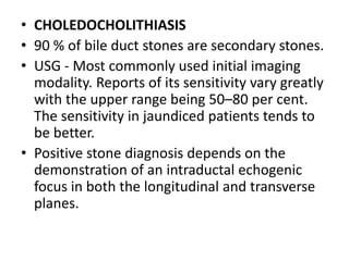 • CHOLEDOCHOLITHIASIS 
• 90 % of bile duct stones are secondary stones. 
• USG - Most commonly used initial imaging 
modality. Reports of its sensitivity vary greatly 
with the upper range being 50–80 per cent. 
The sensitivity in jaundiced patients tends to 
be better. 
• Positive stone diagnosis depends on the 
demonstration of an intraductal echogenic 
focus in both the longitudinal and transverse 
planes. 
 