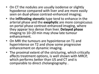 • On CT the nodules are usually isodense or slightly 
hypodense compared with liver and are more easily 
seen on dual-phase contrast-enhanced imaging; 
• the infiltrating stenotic type tend to enhance in the 
arterial phase and the exophytic are more conspicuous 
on portal phase contrast-enhanced imaging, where 
they appear less dense than liver. Delayed phase 
imaging to 10–20 min may show late tumour 
enhancement. 
• On MRI the tumours are hypointense on T1 and 
hyperintense on T2 and show some progressive 
enhancement on dynamic imaging. 
• The proximal extent of the stricturing, which critically 
affects treatment options, is well shown with MRCP, 
which performs better than US and CT and is 
comparable to direct cholangiography . 
 