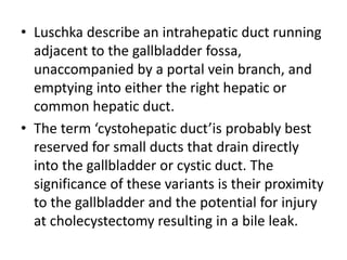 • Luschka describe an intrahepatic duct running 
adjacent to the gallbladder fossa, 
unaccompanied by a portal vein branch, and 
emptying into either the right hepatic or 
common hepatic duct. 
• The term ‘cystohepatic duct’is probably best 
reserved for small ducts that drain directly 
into the gallbladder or cystic duct. The 
significance of these variants is their proximity 
to the gallbladder and the potential for injury 
at cholecystectomy resulting in a bile leak. 
 