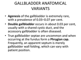 GALLBLADDER ANATOMICAL 
VARIANTS 
• Agenesis of the gallbladder is extremely rare, 
with a prevalence of 0.03–0.07 per cent. 
• Double gallbladder occurs in about 0.03 per cent, 
usually with a shared cystic duct, and the 
accessory gallbladder is often diseased. 
• True gallbladder septae are uncommon and when 
occurring at the fundus form a Phrygian cap. 
Frequently, an apparent septum is merely 
gallbladder wall folding, which can vary with 
patient position. 
 