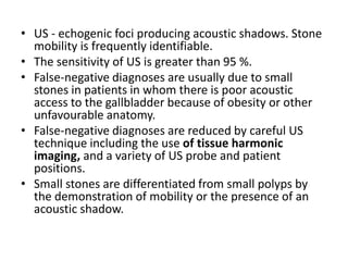 • US - echogenic foci producing acoustic shadows. Stone 
mobility is frequently identifiable. 
• The sensitivity of US is greater than 95 %. 
• False-negative diagnoses are usually due to small 
stones in patients in whom there is poor acoustic 
access to the gallbladder because of obesity or other 
unfavourable anatomy. 
• False-negative diagnoses are reduced by careful US 
technique including the use of tissue harmonic 
imaging, and a variety of US probe and patient 
positions. 
• Small stones are differentiated from small polyps by 
the demonstration of mobility or the presence of an 
acoustic shadow. 
 