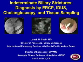 Indeterminate Biliary Strictures:Indeterminate Biliary Strictures:
Diagnosis by ERCP, IDUS,Diagnosis by ERCP, IDUS,
Cholangioscopy, and Tissue SamplingCholangioscopy, and Tissue Sampling
Janak N. Shah, MD
Director of Pancreatic / Biliary Endoscopy
Interventional Endoscopy Services - California Pacific Medical Center
Director of Endoscopy- SFVAMC
Associate Clinical Professor of Medicine - UCSF
San Francisco, CA
 
