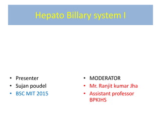 Hepato Billary system I
• Presenter
• Sujan poudel
• BSC MIT 2015
• MODERATOR
• Mr. Ranjit kumar Jha
• Assistant professor
BPKIHS
 