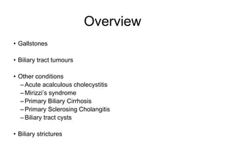 Overview
• Gallstones
• Biliary tract tumours
• Other conditions
– Acute acalculous cholecystitis
– Mirizzi’s syndrome
– Primary Biliary Cirrhosis
– Primary Sclerosing Cholangitis
– Biliary tract cysts
• Biliary strictures
 