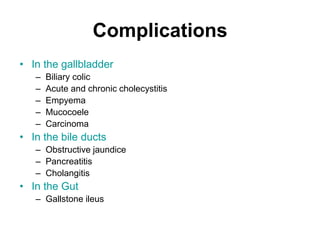 Complications
• In the gallbladder
– Biliary colic
– Acute and chronic cholecystitis
– Empyema
– Mucocoele
– Carcinoma
• In the bile ducts
– Obstructive jaundice
– Pancreatitis
– Cholangitis
• In the Gut
– Gallstone ileus
 
